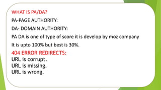 WHAT IS PA/DA?
PA-PAGE AUTHORITY:
DA- DOMAIN AUTHORITY:
PA DA is one of type of score it is develop by moz company
It is upto 100% but best is 30%.
404 ERROR REDIRECTS:
URL is corrupt.
URL is missing.
URL is wrong.
 