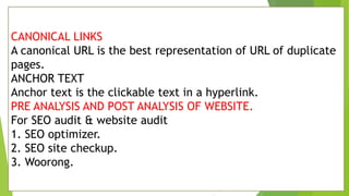 CANONICAL LINKS
A canonical URL is the best representation of URL of duplicate
pages.
ANCHOR TEXT
Anchor text is the clickable text in a hyperlink.
PRE ANALYSIS AND POST ANALYSIS OF WEBSITE.
For SEO audit & website audit
1. SEO optimizer.
2. SEO site checkup.
3. Woorong.
 