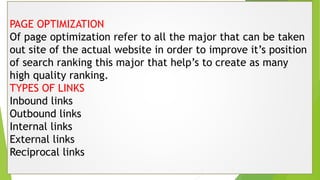 PAGE OPTIMIZATION
Of page optimization refer to all the major that can be taken
out site of the actual website in order to improve it’s position
of search ranking this major that help’s to create as many
high quality ranking.
TYPES OF LINKS
Inbound links
Outbound links
Internal links
External links
Reciprocal links
 