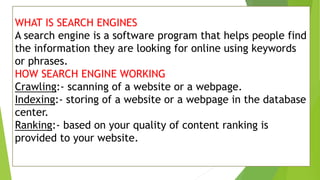 WHAT IS SEARCH ENGINES
A search engine is a software program that helps people find
the information they are looking for online using keywords
or phrases.
HOW SEARCH ENGINE WORKING
Crawling:- scanning of a website or a webpage.
Indexing:- storing of a website or a webpage in the database
center.
Ranking:- based on your quality of content ranking is
provided to your website.
 