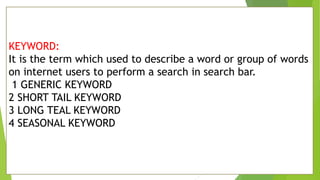 KEYWORD:
It is the term which used to describe a word or group of words
on internet users to perform a search in search bar.
1 GENERIC KEYWORD
2 SHORT TAIL KEYWORD
3 LONG TEAL KEYWORD
4 SEASONAL KEYWORD
 