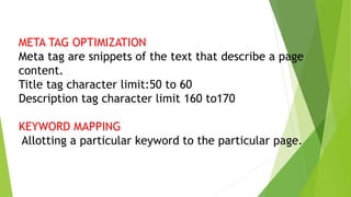 META TAG OPTIMIZATION
Meta tag are snippets of the text that describe a page
content.
Title tag character limit:50 to 60
Description tag character limit 160 to170
KEYWORD MAPPING
Allotting a particular keyword to the particular page.
 