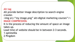 Alt tag
Alt provide better image description to search engine
crawler.
<img src=’’my image.png’’ alt=digital marketing courses’’/>
IMAGE COMPRESSING
It is the process of reducing the amount of space an image
takes up.
Load time of website should be in between 2-3 seconds.
1 optimzilla
2 Pingdom
 