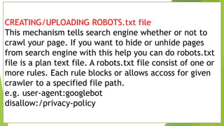 CREATING/UPLOADING ROBOTS.txt file
This mechanism tells search engine whether or not to
crawl your page. If you want to hide or unhide pages
from search engine with this help you can do robots.txt
file is a plan text file. A robots.txt file consist of one or
more rules. Each rule blocks or allows accoss for given
crawler to a specified file path.
e.g. user-agent:googlebot
disallow:/privacy-policy
 