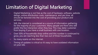 Limitation of Digital Marketing
I. Digital Marketing is not free as the cost of hardware, software, website
design, online distribution costs, maintenance, and yes time, all
should be factored into the cost of providing your product and
services.
II. Still, the internet is considered as a source of information gathering
for the majority of your customers. Many people are there who still
prefer the live interaction when they buy. This may deter customer
from buying if you have a small business with one location.
III. Over 50% of households shop online and this number is continued to
grow, you are reaching less than two out of three households.
IV. So many scams on the internet.
V. Timing of updates is critical so it’s easy to have outdated information
on your site.
 