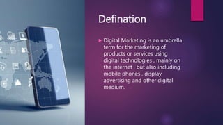 Defination
 Digital Marketing is an umbrella
term for the marketing of
products or services using
digital technologies , mainly on
the internet , but also including
mobile phones , display
advertising and other digital
medium.
 