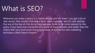 What is SEO?
Whenever you enter a query in a search engine and hit “enter” you get a list of
web resulys that contain that query term. Users normally tend to visit website
that are at the top oh this list as they perceive those to be more relevant to the
query. If you have ever wondered why some of these website rank better than the
others then you must know that it is because of a powerful web marketing
technique called Search Engine.
 