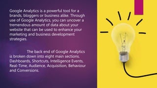 Google Analytics is a powerful tool for a
brands, bloggers or business alike. Through
use of Google Analytics, you can uncover a
tremendous amount of data about your
website that can be used to enhance your
marketing and business development
strategies.
The back end of Google Analytics
is broken down into eight main sections.
Dashboards, Shortcuts, Intelligence Events,
Real-Time, Audience, Acquisition, Behaviour
and Conversions.
 