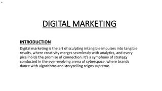 DIGITAL MARKETING
INTRODUCTION
Digital marketing is the art of sculpting intangible impulses into tangible
results, where creativity merges seamlessly with analytics, and every
pixel holds the promise of connection. It's a symphony of strategy
conducted in the ever-evolving arena of cyberspace, where brands
dance with algorithms and storytelling reigns supreme.
"
 