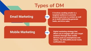 Types of DM
It involves sending emails to a
targeted audience to promote
products,services or content as well
as to build relationship,generate
leads, and drive sales
Email Marketing
Mobile Marketing Digital marketing strategy that
allows you to engage with your target
audience through their mobile
devices,such as smartphones and
tablets. Via SMS,MMS,Social media
notiﬁcation,etc.
 