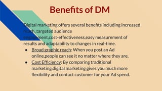 Beneﬁts of DM
Digital marketing offers several beneﬁts including increased
reach ,targeted audience
engagement,cost-effectiveness,easy measurement of
results and adaptability to changes in real-time.
● Broad graphic reach: When you post an Ad
online,people can see it no matter where they are.
● Cost Efﬁciency: By comparing traditional
marketing,digital marketing gives you much more
ﬂexibility and contact customer for your Ad spend.
 