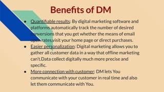 Beneﬁts of DM
● Quantiﬁable results: By digital marketing software and
platforms automatically track the number of desired
conversions that you get whether the means of email
open rates,visit your home page or direct purchases.
● Easier personalization: Digital marketing allows you to
gather all customer data in a way that ofﬂine marketing
can’t.Data collect digitally much more precise and
speciﬁc.
● More connection with customer: DM lets You
communicate with your customer in real time and also
let them communicate with You.
 