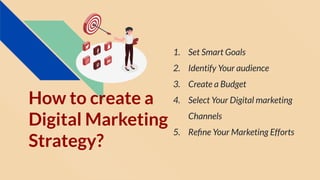 How to create a
Digital Marketing
Strategy?
1. Set Smart Goals
2. Identify Your audience
3. Create a Budget
4. Select Your Digital marketing
Channels
5. Reﬁne Your Marketing Efforts
 