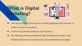 What is Digital
Marketing?
➔ The use of digital channels to market products and services in
order to reach consumers.
➔ It aims to promote products and services.
➔ By Utilizing internet platforms like Email,social media ,web
based advertising and also text and multimedia messages.
 