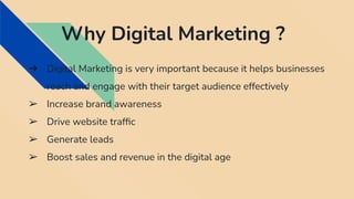 Why Digital Marketing ?
➔ Digital Marketing is very important because it helps businesses
reach and engage with their target audience effectively
➢ Increase brand awareness
➢ Drive website trafﬁc
➢ Generate leads
➢ Boost sales and revenue in the digital age
 