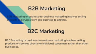B2B Marketing
B2B Marketing or business-to-business marketing,involves selling
products or services from one business to another.
B2C Marketing
B2C Marketing or business-to-customer marketing,involves selling
products or services directly to individual consumers rather than other
businesses.
 