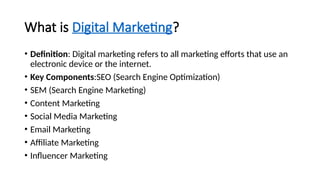 What is Digital Marketing?
• Definition: Digital marketing refers to all marketing efforts that use an
electronic device or the internet.
• Key Components:SEO (Search Engine Optimization)
• SEM (Search Engine Marketing)
• Content Marketing
• Social Media Marketing
• Email Marketing
• Affiliate Marketing
• Influencer Marketing
 