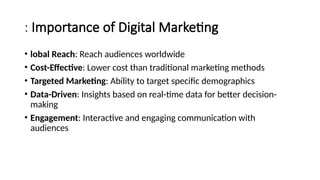 : Importance of Digital Marketing
• lobal Reach: Reach audiences worldwide
• Cost-Effective: Lower cost than traditional marketing methods
• Targeted Marketing: Ability to target specific demographics
• Data-Driven: Insights based on real-time data for better decision-
making
• Engagement: Interactive and engaging communication with
audiences
 