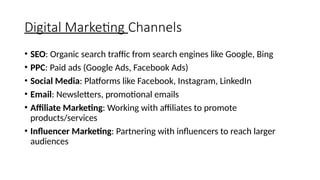 Digital Marketing Channels
• SEO: Organic search traffic from search engines like Google, Bing
• PPC: Paid ads (Google Ads, Facebook Ads)
• Social Media: Platforms like Facebook, Instagram, LinkedIn
• Email: Newsletters, promotional emails
• Affiliate Marketing: Working with affiliates to promote
products/services
• Influencer Marketing: Partnering with influencers to reach larger
audiences
 