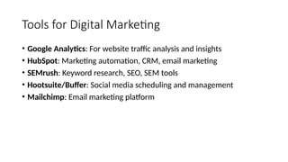 Tools for Digital Marketing
• Google Analytics: For website traffic analysis and insights
• HubSpot: Marketing automation, CRM, email marketing
• SEMrush: Keyword research, SEO, SEM tools
• Hootsuite/Buffer: Social media scheduling and management
• Mailchimp: Email marketing platform
 