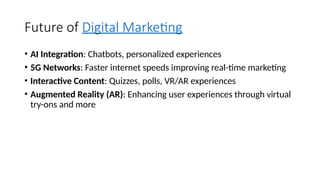 Future of Digital Marketing
• AI Integration: Chatbots, personalized experiences
• 5G Networks: Faster internet speeds improving real-time marketing
• Interactive Content: Quizzes, polls, VR/AR experiences
• Augmented Reality (AR): Enhancing user experiences through virtual
try-ons and more
 