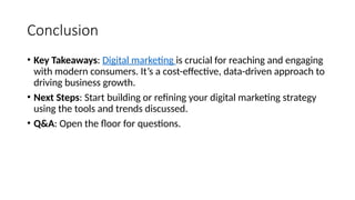 Conclusion
• Key Takeaways: Digital marketing is crucial for reaching and engaging
with modern consumers. It’s a cost-effective, data-driven approach to
driving business growth.
• Next Steps: Start building or refining your digital marketing strategy
using the tools and trends discussed.
• Q&A: Open the floor for questions.
 