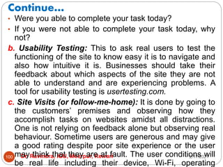 Continue…
2/17/2021
Dr. Ravindra, IGU, Meerpur, Rewari
100
• Were you able to complete your task today?
• If you were not able to complete your task today, why
not?
b. Usability Testing: This to ask real users to test the
functioning of the site to know easy it is to navigate and
also how intuitive it is. Businesses should take their
feedback about which aspects of the site they are not
able to understand and are experiencing problems. A
tool for usability testing is usertesting.com.
c. Site Visits (or follow-me-home): It is done by going to
the customers’ premises and observing how they
accomplish tasks on websites amidst all distractions.
One is not relying on feedback alone but observing real
behaviour. Sometime users are generous and may give
a good rating despite poor site experience or the user
may think that they are at fault. The user conditions will
be real life including their device, Wi-Fi, operating
 