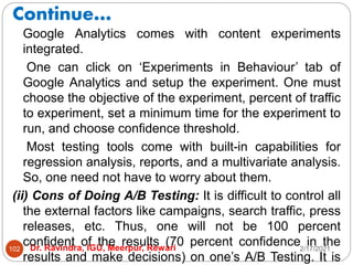 Continue…
2/17/2021
Dr. Ravindra, IGU, Meerpur, Rewari
102
Google Analytics comes with content experiments
integrated.
One can click on ‘Experiments in Behaviour’ tab of
Google Analytics and setup the experiment. One must
choose the objective of the experiment, percent of traffic
to experiment, set a minimum time for the experiment to
run, and choose confidence threshold.
Most testing tools come with built-in capabilities for
regression analysis, reports, and a multivariate analysis.
So, one need not have to worry about them.
(ii) Cons of Doing A/B Testing: It is difficult to control all
the external factors like campaigns, search traffic, press
releases, etc. Thus, one will not be 100 percent
confident of the results (70 percent confidence in the
results and make decisions) on one’s A/B Testing. It is
 
