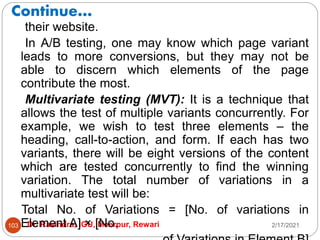 Continue…
2/17/2021
Dr. Ravindra, IGU, Meerpur, Rewari
103
their website.
In A/B testing, one may know which page variant
leads to more conversions, but they may not be
able to discern which elements of the page
contribute the most.
Multivariate testing (MVT): It is a technique that
allows the test of multiple variants concurrently. For
example, we wish to test three elements – the
heading, call-to-action, and form. If each has two
variants, there will be eight versions of the content
which are tested concurrently to find the winning
variation. The total number of variations in a
multivariate test will be:
Total No. of Variations = [No. of variations in
Element A] × [No.
 