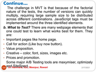 Continue…
2/17/2021
Dr. Ravindra, IGU, Meerpur, Rewari
104
The challenge in MVT is that because of the factorial
nature of the tests, the number of versions can quickly
multiply, requiring large sample size to be distributed
across different combinations. JavaScript tags must be
implemented around the three identified elements.
b. What to Test? There are many webpage elements that
one could test to learn what works best for them. They
are:
• Important pages like home page.
• Call for action (Like buy now button).
• Value proposition.
• Creative – color, font, sizes, images etc.
• Prices and promotion.
Some major A/B Testing tools are maxymiser, optimizely
and SiteSpect.
 