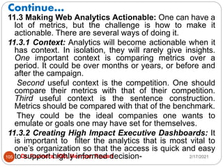 Continue…
2/17/2021
Dr. Ravindra, IGU, Meerpur, Rewari
105
11.3 Making Web Analytics Actionable: One can have a
lot of metrics, but the challenge is how to make it
actionable. There are several ways of doing it.
11.3.1 Context: Analytics will become actionable when it
has context. In isolation, they will rarely give insights.
One important context is comparing metrics over a
period. It could be over months or years, or before and
after the campaign.
Second useful context is the competition. One should
compare their metrics with that of their competition.
Third useful context is the sentence construction.
Metrics should be compared with that of the benchmark.
They could be the ideal companies one wants to
emulate or goals one may have set for themselves.
11.3.2 Creating High Impact Executive Dashboards: It
is important to filter the analytics that is most vital to
one’s organization so that the access is quick and easy
to support highly informed decision-
 