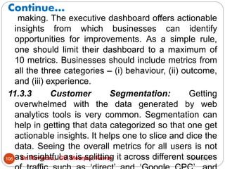 Continue…
2/17/2021
Dr. Ravindra, IGU, Meerpur, Rewari
106
making. The executive dashboard offers actionable
insights from which businesses can identify
opportunities for improvements. As a simple rule,
one should limit their dashboard to a maximum of
10 metrics. Businesses should include metrics from
all the three categories – (i) behaviour, (ii) outcome,
and (iii) experience.
11.3.3 Customer Segmentation: Getting
overwhelmed with the data generated by web
analytics tools is very common. Segmentation can
help in getting that data categorized so that one get
actionable insights. It helps one to slice and dice the
data. Seeing the overall metrics for all users is not
as insightful as is splitting it across different sources
 