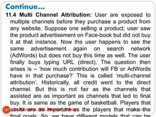 Continue…
2/17/2021
Dr. Ravindra, IGU, Meerpur, Rewari
107
11.4 Multi Channel Attribution: User are exposed to
multiple channels before they purchase a product from
any website. Suppose one selling a product; user saw
the product advertisement on Face-book but did not buy
it at that instance. Now the user happens to see the
same advertisement again on search network
(AdWords) but does not buy this time as well. The user
finally buys typing URL (direct). The question then
arises is – ‘how much contribution will FB or AdWords
have in that purchase?’ This is called ‘multi-channel
attribution’. Historically, all credit went to the direct
channel. But this is not fair as the channels that
assisted are as important as channels that led to final
buy. It is same as the game of basketball. Players that
assist are as important as the players that make the
 
