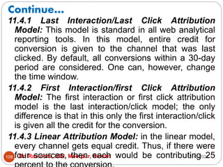 Continue…
2/17/2021
Dr. Ravindra, IGU, Meerpur, Rewari
108
11.4.1 Last Interaction/Last Click Attribution
Model: This model is standard in all web analytical
reporting tools. In this model, entire credit for
conversion is given to the channel that was last
clicked. By default, all conversions within a 30-day
period are considered. One can, however, change
the time window.
11.4.2 First Interaction/first Click Attribution
Model: The first interaction or first click attribution
model is the last interaction/click model; the only
difference is that in this only the first interaction/click
is given all the credit for the conversion.
11.4.3 Linear Attribution Model: in the linear model,
every channel gets equal credit. Thus, if there were
four sources, then each would be contributing 25
 