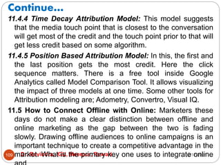 Continue…
2/17/2021
Dr. Ravindra, IGU, Meerpur, Rewari
109
11.4.4 Time Decay Attribution Model: This model suggests
that the media touch point that is closest to the conversation
will get most of the credit and the touch point prior to that will
get less credit based on some algorithm.
11.4.5 Position Based Attribution Model: In this, the first and
the last position gets the most credit. Here the click
sequence matters. There is a free tool inside Google
Analytics called Model Comparison Tool. It allows visualizing
the impact of three models at one time. Some other tools for
Attribution modeling are; Adometry, Convertro, Visual IQ.
11.5 How to Connect Offline with Online: Marketers these
days do not make a clear distinction between offline and
online marketing as the gap between the two is fading
slowly. Drawing offline audiences to online campaigns is an
important technique to create a competitive advantage in the
market. What is the primary key one uses to integrate online
 