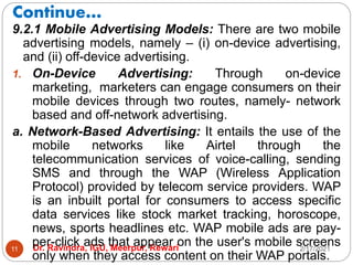 Continue…
2/17/2021
Dr. Ravindra, IGU, Meerpur, Rewari
11
9.2.1 Mobile Advertising Models: There are two mobile
advertising models, namely – (i) on-device advertising,
and (ii) off-device advertising.
1. On-Device Advertising: Through on-device
marketing, marketers can engage consumers on their
mobile devices through two routes, namely- network
based and off-network advertising.
a. Network-Based Advertising: It entails the use of the
mobile networks like Airtel through the
telecommunication services of voice-calling, sending
SMS and through the WAP (Wireless Application
Protocol) provided by telecom service providers. WAP
is an inbuilt portal for consumers to access specific
data services like stock market tracking, horoscope,
news, sports headlines etc. WAP mobile ads are pay-
per-click ads that appear on the user's mobile screens
only when they access content on their WAP portals.
 