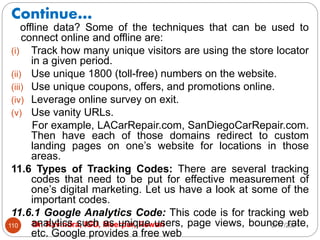 Continue…
2/17/2021
Dr. Ravindra, IGU, Meerpur, Rewari
110
offline data? Some of the techniques that can be used to
connect online and offline are:
(i) Track how many unique visitors are using the store locator
in a given period.
(ii) Use unique 1800 (toll-free) numbers on the website.
(iii) Use unique coupons, offers, and promotions online.
(iv) Leverage online survey on exit.
(v) Use vanity URLs.
For example, LACarRepair.com, SanDiegoCarRepair.com.
Then have each of those domains redirect to custom
landing pages on one’s website for locations in those
areas.
11.6 Types of Tracking Codes: There are several tracking
codes that need to be put for effective measurement of
one’s digital marketing. Let us have a look at some of the
important codes.
11.6.1 Google Analytics Code: This code is for tracking web
analytics such as unique users, page views, bounce rate,
etc. Google provides a free web
 
