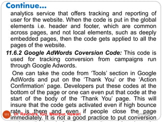Continue…
2/17/2021
Dr. Ravindra, IGU, Meerpur, Rewari
111
analytics service that offers tracking and reporting of
user for the website. When the code is put in the global
elements i.e. header and footer, which are common
across pages, and not local elements, such as deeply
embedded pages, then the code gets applied to all the
pages of the website.
11.6.2 Google AdWords Coversion Code: This code is
used for tracking conversion from campaigns run
through Google Adwords.
One can take the code from ‘Tools’ section in Google
AdWords and put on the ‘Thank You’ or the ‘Action
Confirmation’ page. Developers put these codes at the
bottom of the page or one can even put that code at the
start of the body of the ‘Thank You’ page. This will
insure that the code gets activated even if high bounce
rate is there and even if people close the page
immediately. It is not a good practice to put conversion
 