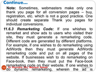 Continue…
2/17/2021
Dr. Ravindra, IGU, Meerpur, Rewari
112
Note: Sometimes, webmasters make only one
thank you page for all conversion pages – buy,
registration, etc. which is not a good practice. One
should create separate Thank you pages for
individual conversions.
11.6.3 Remarketing Code: If one whishes to
remarket and show ads to users who visited their
site, they must generate a remarketing code.
Different code are generated by different platforms.
For example, if one wishes to do remarketing using
AdWords then they must generate AdWords
remarketing code and put on all pages of the
website. If businesses wish to do remarketing on
Face-book, then they must put the Face-book
remarketing code on their website. If one wishes to
do dynamic remarketing, wherein the ad is
 