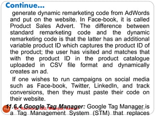 Continue…
2/17/2021
Dr. Ravindra, IGU, Meerpur, Rewari
113
generate dynamic remarketing code from AdWords
and put on the website. In Face-book, it is called
Product Sales Advert. The difference between
standard remarketing code and the dynamic
remarketing code is that the latter has an additional
variable product ID which captures the product ID of
the product; the user has visited and matches that
with the product ID in the product catalogue
uploaded in CSV file format and dynamically
creates an ad.
If one wishes to run campaigns on social media
such as Face-book, Twitter, LinkedIn, and track
conversions, then they must paste their code on
their website.
11.6.4 Google Tag Manager: Google Tag Manager is
a Tag Management System (STM) that replaces
 