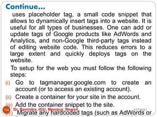 Continue…
2/17/2021
Dr. Ravindra, IGU, Meerpur, Rewari
114
uses placeholder tag, a small code snippet that
allows to dynamically insert tags into a website. It is
useful for all types of businesses. One can add or
update tags of Google products like AdWords and
Analytics, and non-Google third-party tags instead
of editing website code. This reduces errors to a
large extent and quickly deploys tags on the
website.
To setup for the web you must follow the following
steps:
(i) Go to tagmanager.google.com to create an
account (or to access an existing account).
(ii) Create a container for your site in the account.
(iii) Add the container snippet to the site.
(iv) Migrate any hardcoded tags (such as AdWords or
 