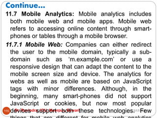 Continue…
2/17/2021
Dr. Ravindra, IGU, Meerpur, Rewari
115
11.7 Mobile Analytics: Mobile analytics includes
both mobile web and mobile apps. Mobile web
refers to accessing online content through smart-
phones or tables through a mobile browser.
11.7.1 Mobile Web: Companies can either redirect
the user to the mobile domain, typically a sub-
domain such as ‘m.example.com’ or use a
responsive design that can adapt the content to the
mobile screen size and device. The analytics for
webs as well as mobile are based on JavaScript
tags with minor differences. Although, in the
beginning, many smart-phones did not support
JavaScript or cookies, but now most popular
devices support both these technologies. Few
 
