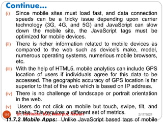 Continue…
2/17/2021
Dr. Ravindra, IGU, Meerpur, Rewari
116
(i) Since mobile sites must load fast, and data connection
speeds can be a tricky issue depending upon carrier
technology (3G, 4G, and 5G) and JavaScript can slow
down the mobile site, the JavaScript tags must be
optimized for mobile devices.
(ii) There is richer information related to mobile devices as
compared to the web such as device’s make, model,
numerous operating systems, numerious mobile browsers,
etc.
(iii) With the help of HTML5, mobile analytics can include GPS
location of users if individuals agree for this data to be
accessed. The geographic accuracy of GPS location is far
superior to that of the web which is based on IP address.
(iv) There is no challenge of landscape or portrait orientation
in the web.
(v) Users do not click on mobile but touch, swipe, tilt, and
shake. This requires a different set of metrics.
11.7.2 Mobile Apps: Unlike JavaScript based tags of mobile
 