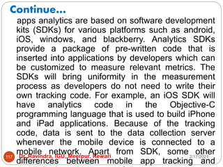 Continue…
2/17/2021
Dr. Ravindra, IGU, Meerpur, Rewari
117
apps analytics are based on software development
kits (SDKs) for various platforms such as android,
iOS, windows, and blackberry. Analytics SDKs
provide a package of pre-written code that is
inserted into applications by developers which can
be customized to measure relevant metrics. The
SDKs will bring uniformity in the measurement
process as developers do not need to write their
own tracking code. For example, an iOS SDK will
have analytics code in the Objective-C
programming language that is used to build iPhone
and iPad applications. Because of the tracking
code, data is sent to the data collection server
whenever the mobile device is connected to a
mobile network. Apart from SDK, some other
differences between mobile app tracking and
 