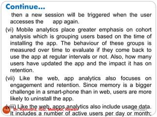Continue…
2/17/2021
Dr. Ravindra, IGU, Meerpur, Rewari
119
then a new session will be triggered when the user
accesses the app again.
(vi) Mobile analytics place greater emphasis on cohort
analysis which is grouping users based on the time of
installing the app. The behaviour of these groups is
measured over time to evaluate if they come back to
use the app at regular intervals or not. Also, how many
users have updated the app and the impact it has on
retention.
(vii) Like the web, app analytics also focuses on
engagement and retention. Since memory is a bigger
challenge in a smart-phone than in web, users are more
likely to uninstall the app.
(viii) Like the web, apps analytics also include usage data.
It includes a number of active users per day or month;
 