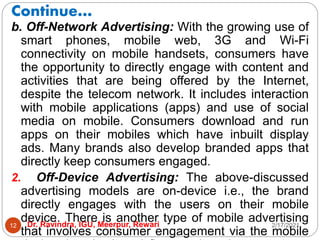 Continue…
2/17/2021
Dr. Ravindra, IGU, Meerpur, Rewari
12
b. Off-Network Advertising: With the growing use of
smart phones, mobile web, 3G and Wi-Fi
connectivity on mobile handsets, consumers have
the opportunity to directly engage with content and
activities that are being offered by the Internet,
despite the telecom network. It includes interaction
with mobile applications (apps) and use of social
media on mobile. Consumers download and run
apps on their mobiles which have inbuilt display
ads. Many brands also develop branded apps that
directly keep consumers engaged.
2. Off-Device Advertising: The above-discussed
advertising models are on-device i.e., the brand
directly engages with the users on their mobile
device. There is another type of mobile advertising
that involves consumer engagement via the mobile
 