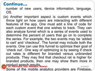Continue…
2/17/2021
Dr. Ravindra, IGU, Meerpur, Rewari
120
number of new users, device information, language,
OS.
(ix) Another important aspect is custom events which
throw light on how users are interacting with different
features of the app. One must add a line of code for
each custom event that one wishes to track. They can
also analyze funnel which is a series of events used to
determine the percent of users that go on to complete
the series. For example, the two events may be ‘added
to cart’ and ‘checkout’. The funnel may include both the
events. One can use this funnel to optimize their goal of
‘check out’. One way of optimizing is by seeing if check
out rates is different for branded versus unbranded
products. They may find that checkout rat is higher for
branded products, then one may show them more in
product search results.
Some of the mobile analytics providers are Firebase,
 