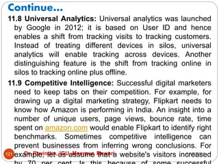 Continue…
2/17/2021
Dr. Ravindra, IGU, Meerpur, Rewari
121
11.8 Universal Analytics: Universal analytics was launched
by Google in 2012; it is based on User ID and hence
enables a shift from tracking visits to tracking customers.
Instead of treating different devices in silos, universal
analytics will enable tracking across devices. Another
distinguishing feature is the shift from tracking online in
silos to tracking online plus offline.
11.9 Competitive Intelligence: Successful digital marketers
need to keep tabs on their competition. For example, for
drawing up a digital marketing strategy, Flipkart needs to
know how Amazon is performing in India. An insight into a
number of unique users, page views, bounce rate, time
spent on amazon.com would enable Flipkart to identify right
benchmarks. Sometimes competitive intelligence can
prevent businesses from inferring wrong conclusions. For
example, let us assume that a website's visitors increased
 