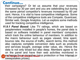 Continue…
2/17/2021
Dr. Ravindra, IGU, Meerpur, Rewari
122
their campaigns? Or let us assume that your revenues
increased by 30 per cent and you are celebrating but during
the same period competitor's revenues increased by 60 per
cent. Hence, it is vital to have competitive intelligence. Some
of the competitive intelligence tools are Compete, Quantcast,
Similar web, Google Analytics. Let us explore some methods
used for tracking competitive intelligence.
11.9.1 Panel Based: Like TV ratings, which are based on
peoplemeters installed in people's homes, the panel data is
based on software installed in panel members' computers
which track the online behaviour of members. In addition to
the macro behaviour such as pages viewed, time spent,
bounce rate, the source of traffic, search terms, this method
also captures complete conversion data such as products
and services bought, average order value, etc. Hence the
data is not only broad but also deep. Members agree to be
on the panel and have their web activities monitored in
exchange for an incentive (virus protection or free Internet or
sweepstakes prizes).
 