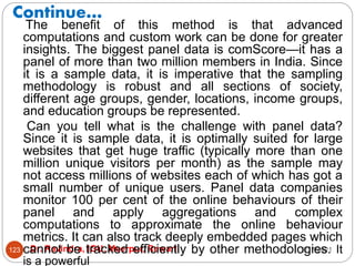 Continue…
2/17/2021
Dr. Ravindra, IGU, Meerpur, Rewari
123
The benefit of this method is that advanced
computations and custom work can be done for greater
insights. The biggest panel data is comScore—it has a
panel of more than two million members in India. Since
it is a sample data, it is imperative that the sampling
methodology is robust and all sections of society,
different age groups, gender, locations, income groups,
and education groups be represented.
Can you tell what is the challenge with panel data?
Since it is sample data, it is optimally suited for large
websites that get huge traffic (typically more than one
million unique visitors per month) as the sample may
not access millions of websites each of which has got a
small number of unique users. Panel data companies
monitor 100 per cent of the online behaviours of their
panel and apply aggregations and complex
computations to approximate the online behaviour
metrics. It can also track deeply embedded pages which
cannot be tracked efficiently by other methodologies. It
is a powerful
 
